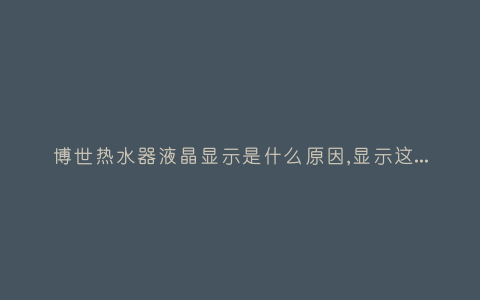 博世热水器液晶显示是什么原因,显示这故障2种解决步骤