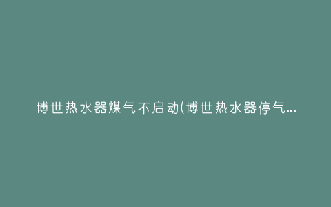 博世热水器煤气不启动(博世热水器停气打不燃怎么回事)