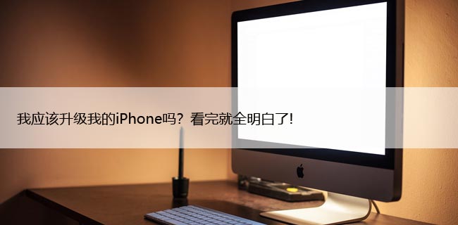 我应该升级我的iPhone吗？看完就全明白了!