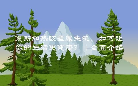 夏新加热破壁养生机，如何让你的生活更健康？（全面介绍产品使用方法和效果）