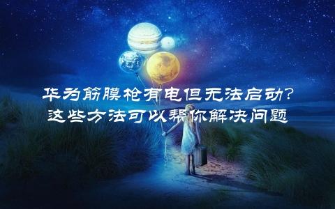 华为筋膜枪有电但无法启动？这些方法可以帮你解决问题