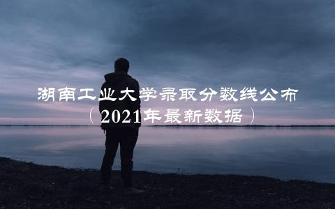 湖南工业大学录取分数线公布（2021年最新数据）