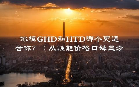 冰柜GHD和HTD哪个更适合你？（从性能价格口碑三方面全面评测）