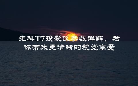 先科T7投影仪参数详解，为你带来更清晰的视觉享受