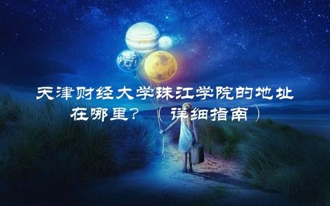 天津财经大学珠江学院的地址在哪里？（详细指南）