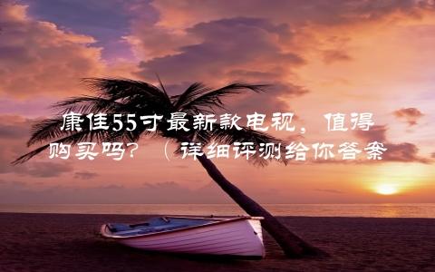 康佳55寸最新款电视，值得购买吗？（详细评测给你答案）