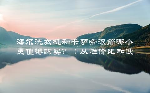 海尔洗衣机和卡萨帝滚筒哪个更值得购买？（从性价比和使用效果两方面对比）