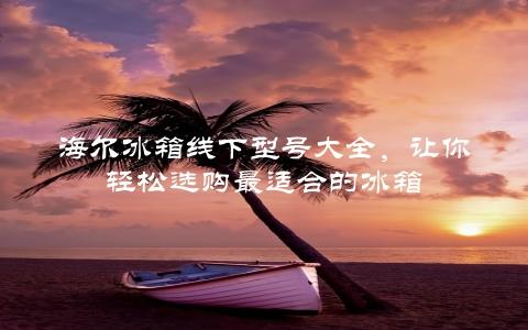 海尔冰箱线下型号大全，让你轻松选购最适合的冰箱