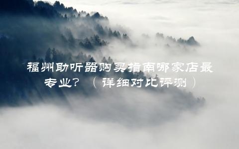 福州助听器购买指南哪家店最专业？（详细对比评测）