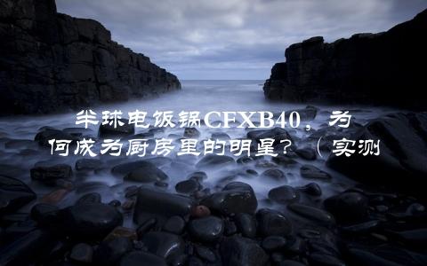 半球电饭锅CFXB40，为何成为厨房里的明星？（实测超级好用的五大理由）