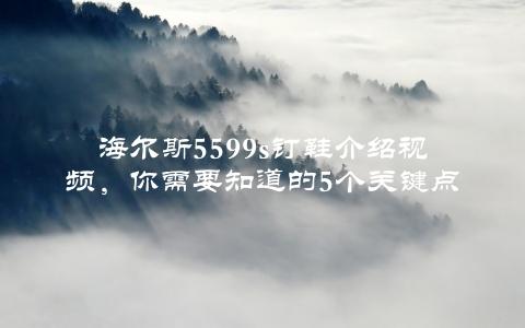 海尔斯5599s钉鞋介绍视频，你需要知道的5个关键点