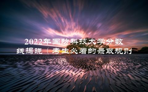 2022年国防科技大学分数线揭晓（考生必看的录取规则和备考建议）