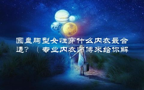 圆盘胸型女性穿什么内衣最合适？（专业内衣师傅来给你解答）