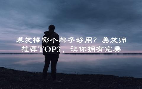 卷发棒哪个牌子好用？美发师推荐TOp3，让你拥有完美卷发