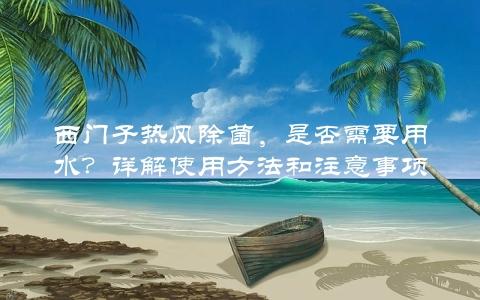 西门子热风除菌，是否需要用水？详解使用方法和注意事项