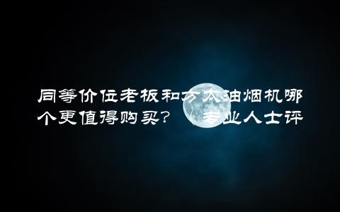 同等价位老板和方太油烟机哪个更值得购买？（专业人士评测告诉你答案）