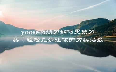 yoose剃须刀如何更换刀头（轻松几步让你的刀头焕然一新）