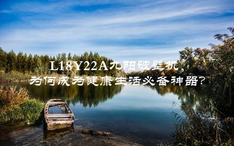 L18Y22A九阳破壁机，为何成为健康生活必备神器？（详细评测告诉你）