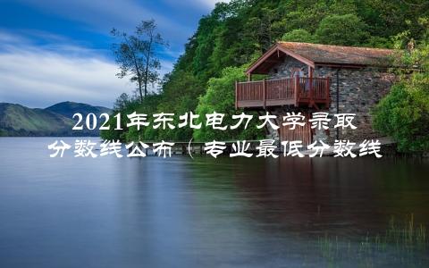 2021年东北电力大学录取分数线公布（专业最低分数线一览）