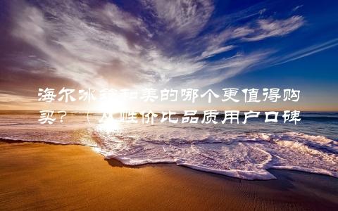 海尔冰箱和美的哪个更值得购买？（从性价比品质用户口碑三方面分析）