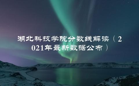 湖北科技学院分数线解读（2021年最新数据公布）