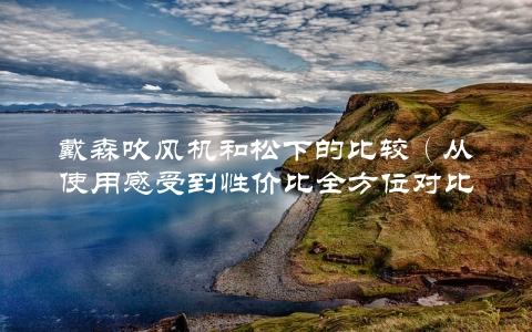 戴森吹风机和松下的比较（从使用感受到性价比全方位对比）