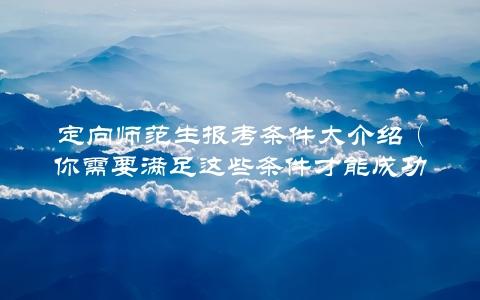 定向师范生报考条件大介绍（你需要满足这些条件才能成功报考）