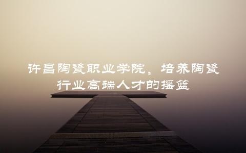 许昌陶瓷职业学院，培养陶瓷行业高端人才的摇篮