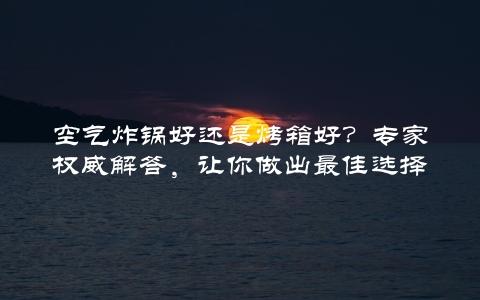 空气炸锅好还是烤箱好？专家权威解答，让你做出最佳选择