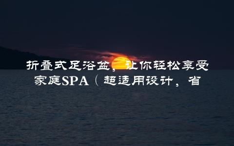 折叠式足浴盆，让你轻松享受家庭SpA（超适用设计，省空间又方便）