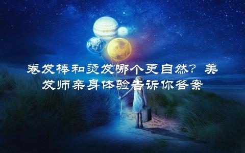 卷发棒和烫发哪个更自然？美发师亲身体验告诉你答案