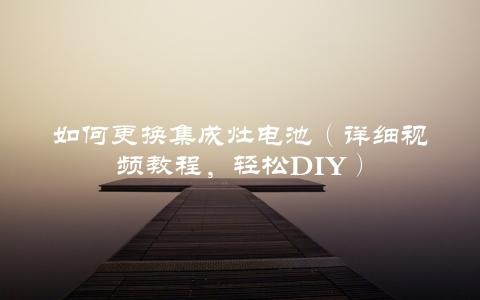 如何更换集成灶电池（详细视频教程，轻松DIY）