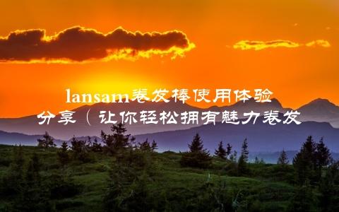 lansam卷发棒使用体验分享（让你轻松拥有魅力卷发）