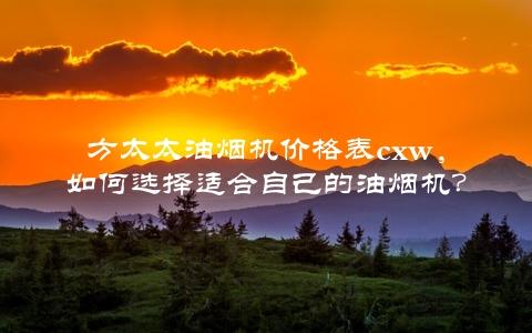 方太太油烟机价格表cxw，如何选择适合自己的油烟机？（详细对比评测）