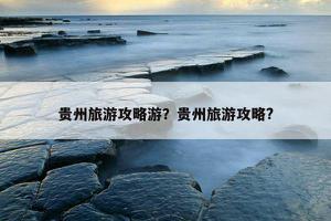 贵州旅游攻略游？贵州旅游攻略?