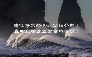 康佳净水器99元促销介绍（真相只有这篇文章告诉你）